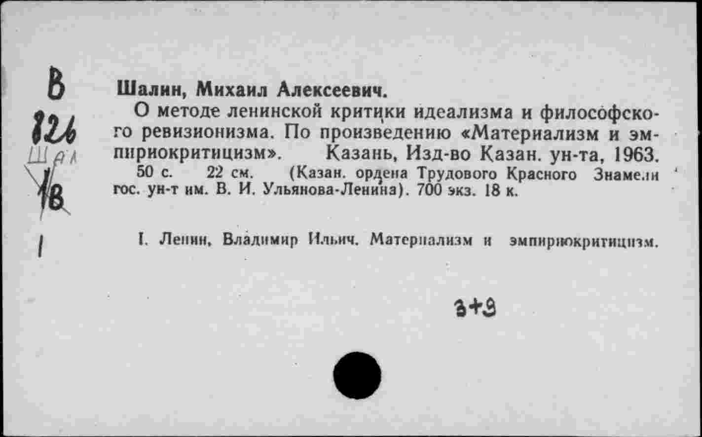 ﻿Шалин, Михаил Алексеевич.
О методе ленинской критики идеализма и философского ревизионизма. По произведению «Материализм и эмпириокритицизм». Казань. Изд-во Казан, ун-та, 1963.
50 с. 22 см. (Казан, ордена Трудового Красного Знамелн ‘ гос. ун-т нм. В. И. Ульянова-Ленина). 700 экз. 18 к.
I. Ленин, Владимир Ильич. Материализм и эмпириокритицизм.
3+3